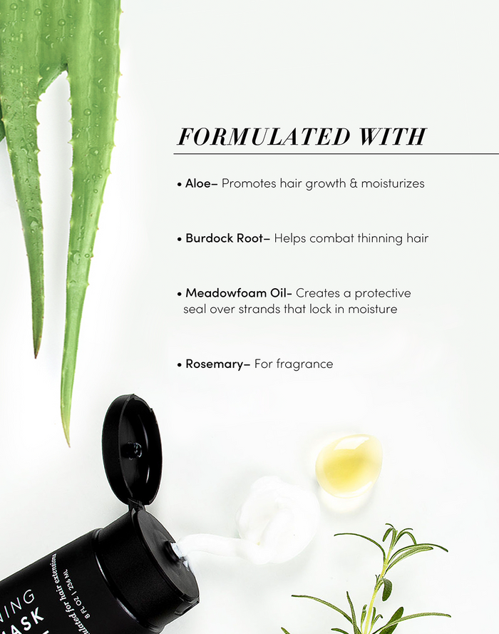 Formulated with, Aloe- promotes hair growth & moisturizes. Burdock Root- helps combat thinning hair. Meadowfoam Oil- creates a protective seal over stands that lock in moisture. Rosemary- for fragrance.